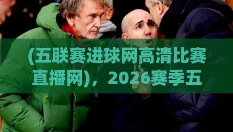 (五联赛进球网高清比赛直播网),2026赛季五大联赛观赛新选择!