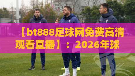 【bt888足球网免费高清观看直播】:2026年球迷必知的五大观赛技巧与平台实测