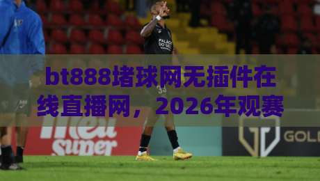 bt888堵球网无插件在线直播网,2026年观赛新体验