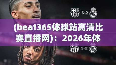(beat365体球站高清比赛直播网):2026年体育迷的高清观赛新选择,实测体验与功能全解析