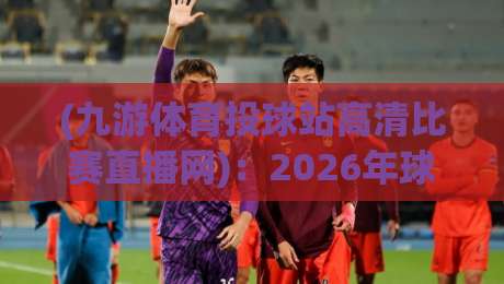(九游体育投球站高清比赛直播网):2026年球迷必看的高清观赛指南