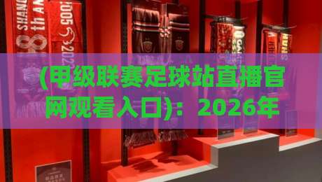 (甲级联赛足球站直播官网观看入口):2026年最新观赛指南与入口详解