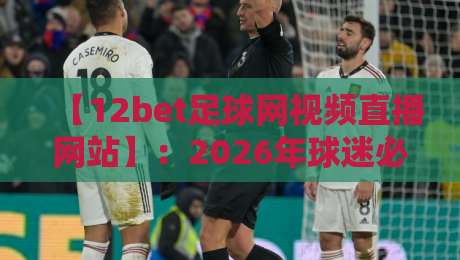 【12bet足球网视频直播网站】:2026年球迷必备的观赛平台与实用技巧