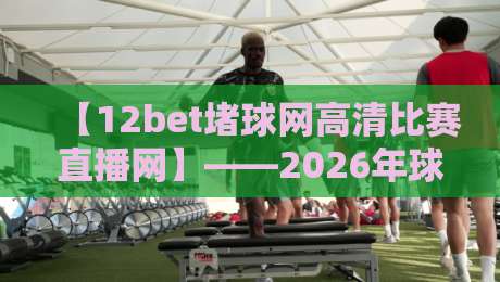 【12bet堵球网高清比赛直播网】——2026年球迷看球新姿势,你试过没?12bet堵球网高清比赛直播网