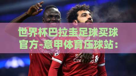 世界杯巴拉圭足球买球官方-意甲体育压球站:2026世界杯巴拉圭队展望与【世界杯巴拉圭足球买球官方-意甲体育压球站】使用指南
