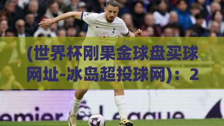 (世界杯刚果金球盘买球网址-冰岛超投球网):2026年世界杯投注攻略与冰岛超联赛深度解析