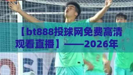 【bt888投球网免费高清观看直播】——2026年最新体验与避坑指南
