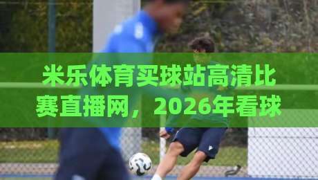 米乐体育买球站高清比赛直播网,2026年看球首选平台?(米乐体育买球站高清比赛直播网)