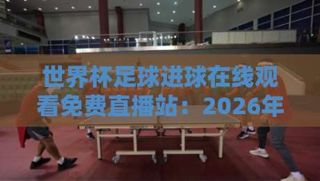 世界杯足球进球在线观看免费直播站:2026年球迷必备的五大观赛秘籍