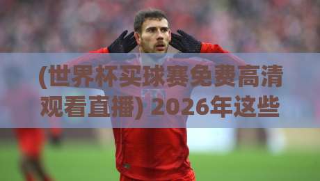 (世界杯买球赛免费高清观看直播) 2026年这些平台让你不花一分钱看高清球赛!