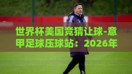 世界杯美国竞猜让球-意甲足球压球站:2026年球迷必知的五大竞猜策略