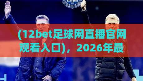 (12bet足球网直播官网观看入口),2026年最新实测指南【12bet足球网直播官网观看入口】教你避开雷区