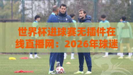 世界杯进球赛无插件在线直播网:2026年球迷必收藏的5个高清入口