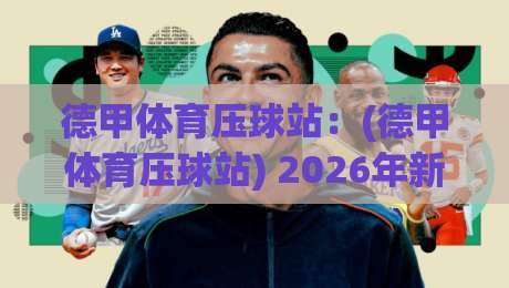 德甲体育压球站:(德甲体育压球站) 2026年新规下,老球迷压球避坑全攻略