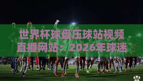 世界杯球盘压球站视频直播网站:2026年球迷必看的观赛新姿势
