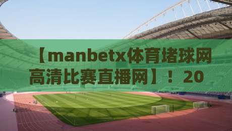 【manbetx体育堵球网高清比赛直播网】!2026年观赛新体验,这些细节让你欲罢不能