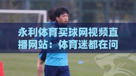 永利体育买球网视频直播网站:体育迷都在问的【永利体育买球网视频直播网站】到底靠不靠谱?