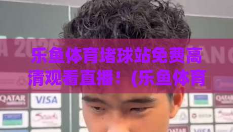 乐鱼体育堵球站免费高清观看直播!(乐鱼体育)2026年观赛新体验大揭秘