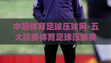 中超体育足球压球网-五大联赛体育足球压球赛!(中超体育足球压球网) 2026五大联赛深度解析