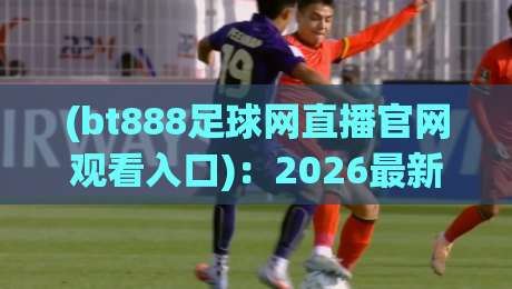 (bt888足球网直播官网观看入口):2026最新观赛指南与入口全解析【bt888足球网直播官网观看入口】实测推荐