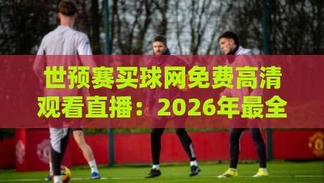 世预赛买球网免费高清观看直播:2026年最全观赛指南与避坑技巧
