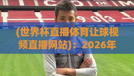 (世界杯直播体育让球视频直播网站):2026年观赛与投注平台选择指南