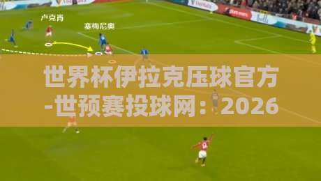 世界杯伊拉克压球官方-世预赛投球网:2026世预赛投注新玩法与避坑指南