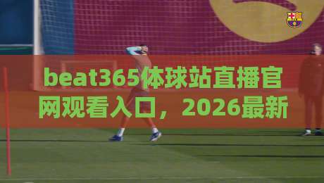 beat365体球站直播官网观看入口,2026最新观赛指南【beat365体球站直播官网观看入口】