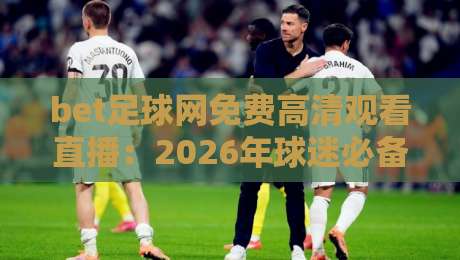 bet足球网免费高清观看直播:2026年球迷必备的五大观赛技巧与避坑指南