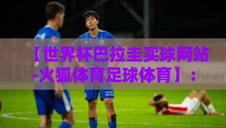 【世界杯巴拉圭买球网站-火狐体育足球体育】:2026年巴拉圭球迷必看的平台选择指南