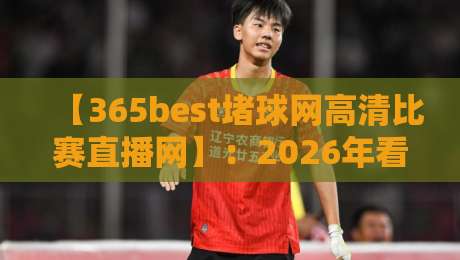 【365best堵球网高清比赛直播网】:2026年看球新体验,懂的都懂