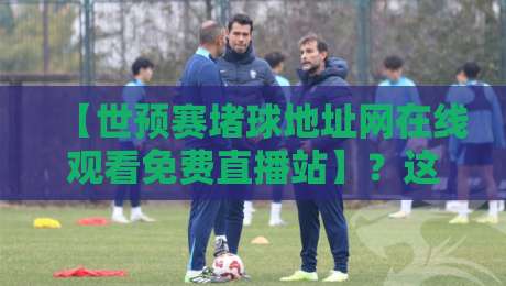 【世预赛堵球地址网在线观看免费直播站】?这些隐藏渠道才是真香(世预赛堵球地址网在线观看免费直播站)
