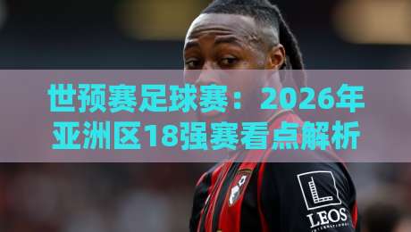 世预赛足球赛:2026年亚洲区18强赛看点解析(世预赛足球赛)