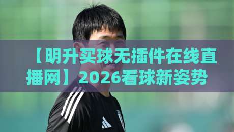 【明升买球无插件在线直播网】2026看球新姿势:告别卡顿与插件烦恼