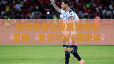 和记体育免费高清观看直播,我的2026实测体验与踩坑指南(和记体育)