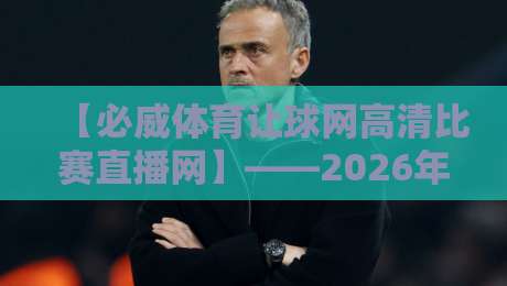 【必威体育让球网高清比赛直播网】——2026年高清赛事新体验？试试这些隐藏技巧