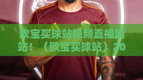 欧宝买球站视频直播网站！（欧宝买球站）2026年体育迷必备的观赛新姿势