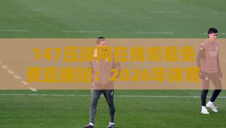 147压球网在线观看免费直播站：2026年体育迷必备的观赛新姿势