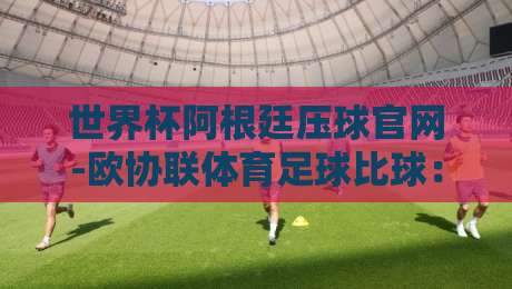 世界杯阿根廷压球官网-欧协联体育足球比球:2026年球迷必知的官方投注与赛事指南
