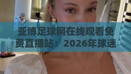 亚博足球网在线观看免费直播站:2026年球迷必知的免费高清观赛指南
