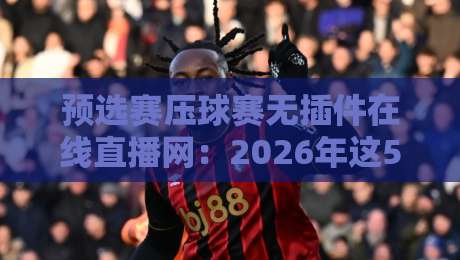 预选赛压球赛无插件在线直播网:2026年这5个免费平台实测好用!