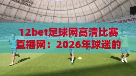 12bet足球网高清比赛直播网:2026年球迷的私藏观赛神器,你还没用?