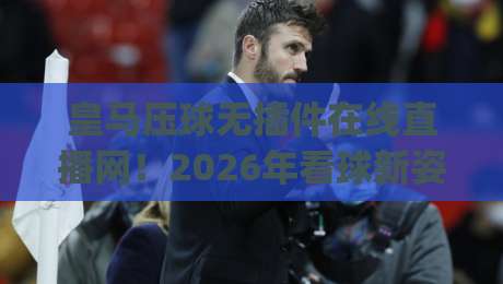 皇马压球无插件在线直播网!2026年看球新姿势,告别卡顿与广告(皇马压球无插件在线直播网)实测分享