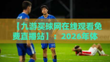 【九游买球网在线观看免费直播站】：2026年体育迷必备的免费直播平台全解析