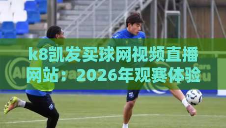 k8凯发买球网视频直播网站:2026年观赛体验的深度测评与避坑指南