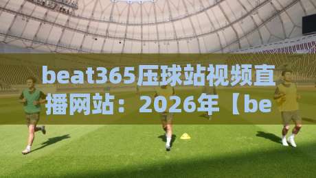 beat365压球站视频直播网站:2026年【beat365压球站视频直播网站】深度体验报告