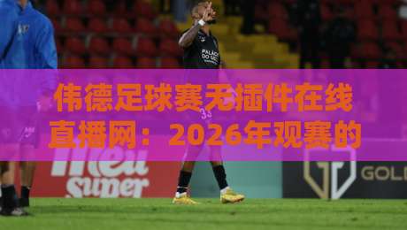 伟德足球赛无插件在线直播网：2026年观赛的终极解决方案【伟德足球赛无插件在线直播网】