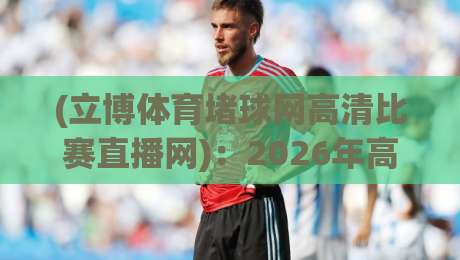 (立博体育堵球网高清比赛直播网):2026年高清直播新体验