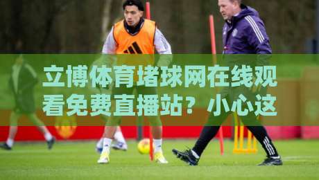 立博体育堵球网在线观看免费直播站？小心这些坑！【立博体育堵球网】实测分享