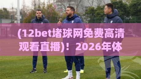 (12bet堵球网免费高清观看直播)!2026年体育迷的终极观赛指南